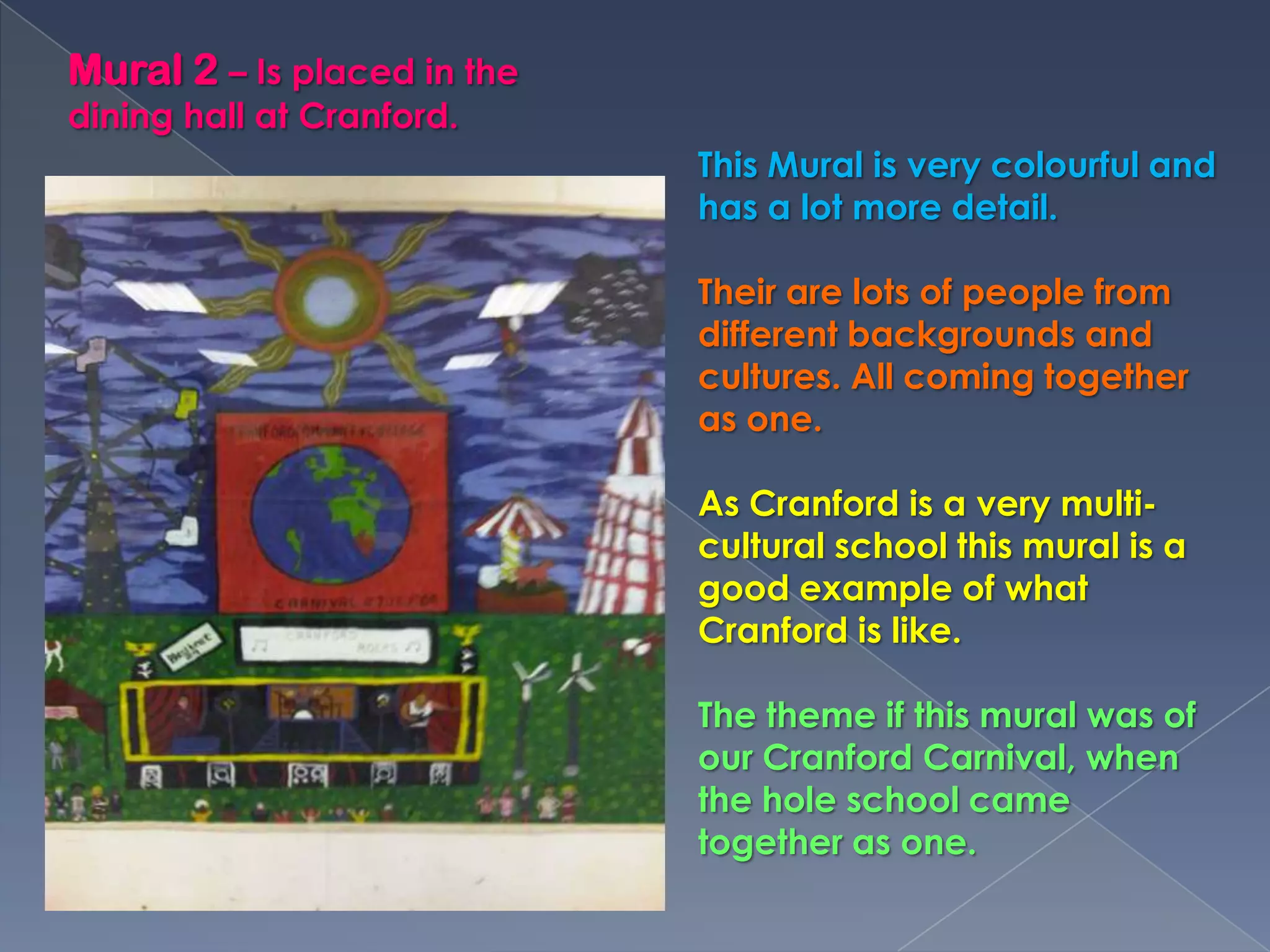 Mural 2 – Is placed in the dining hall at Cranford.This Mural is very colourful and has a lot more detail.Their are lots of people from different backgrounds and cultures. All coming together as one. As Cranford is a very multi-cultural school this mural is a good example of what Cranford is like.The theme if this mural was of our Cranford Carnival, when the hole school came together as one.