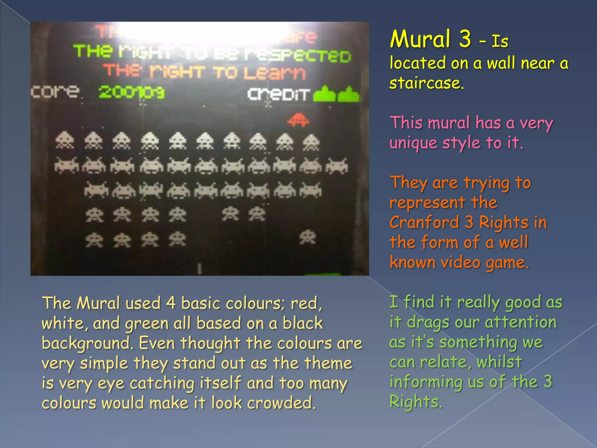 Mural 3 – Is located on a wall near a staircase.This mural has a very unique style to it. They are trying to represent the Cranford 3 Rights in the form of a well known video game.I find it really good as it drags our attention as it’s something we can relate, whilst informing us of the 3 Rights.The Mural used 4 basic colours; red, white, and green all based on a black background. Even thought the colours are very simple they stand out as the theme is very eye catching itself and too many colours would make it look crowded.