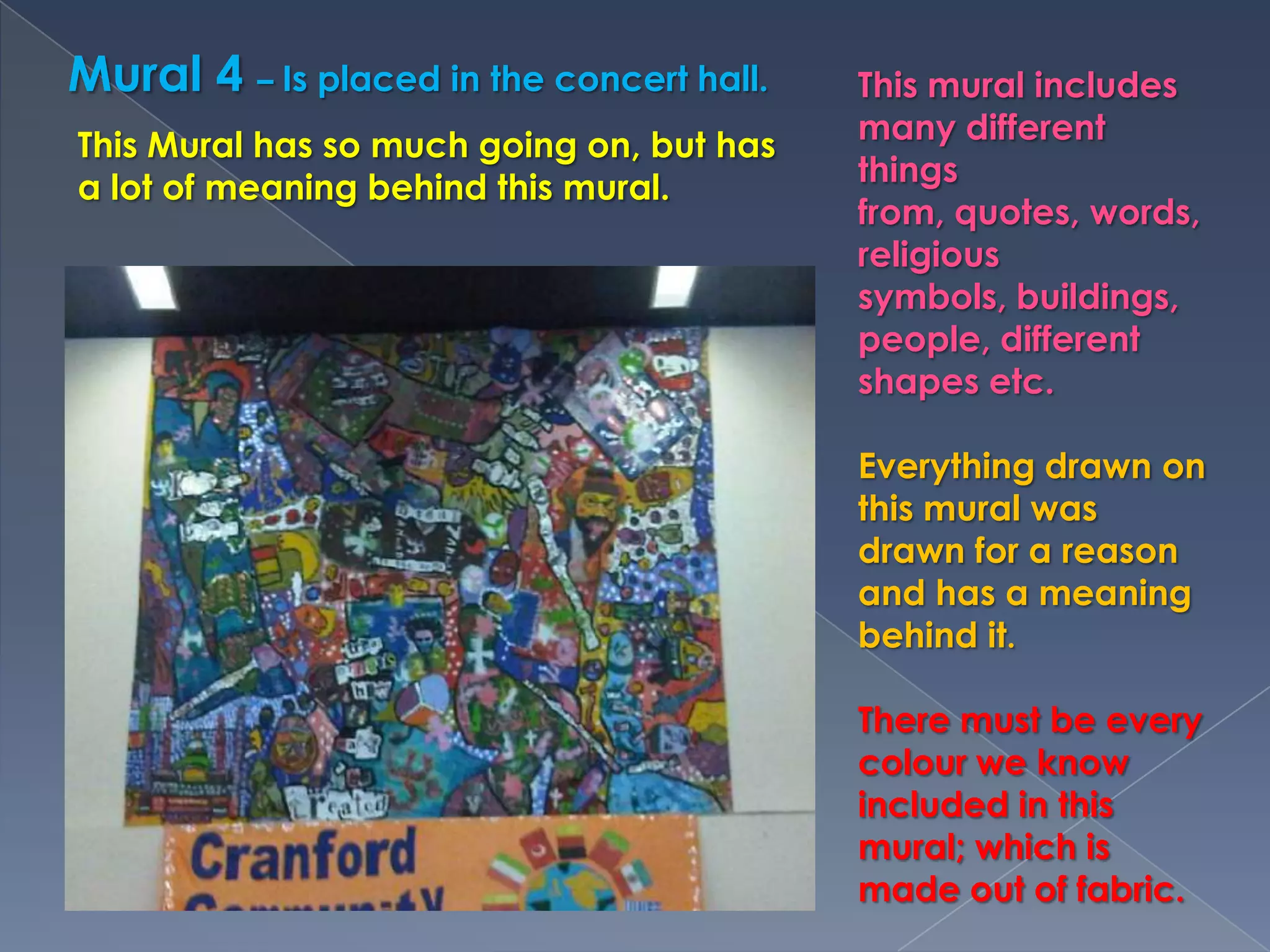 Mural 4 – Is placed in the concert hall.This mural includes many different things from, quotes, words, religious symbols, buildings, people, different shapes etc. Everything drawn on this mural was drawn for a reason and has a meaning behind it.There must be every colour we know included in this mural; which is made out of fabric.This Mural has so much going on, but has a lot of meaning behind this mural.
