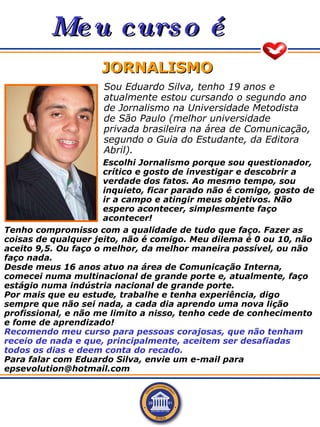 Meu curso é JORNALISMO Sou Eduardo Silva, tenho 19 anos e atualmente estou cursando o segundo ano de Jornalismo na Univers...