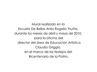 Mural realizado en la  Escuela De Bellas Artes Rogelio Yrurtia,  durante los meses de abril y mayo de 2010,  para la oficina del director del área de Educación Artística Claudio Griggio,  en el marco de los festejos del  Bicentenario de la Patria. 