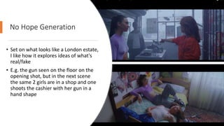 No Hope Generation
• Set on what looks like a London estate,
I like how it explores ideas of what's
real/fake
• E.g. the gun seen on the floor on the
opening shot, but in the next scene
the same 2 girls are in a shop and one
shoots the cashier with her gun in a
hand shape
 