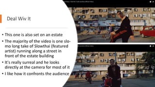 Deal Wiv It
• This one is also set on an estate
• The majority of the video is one slo-
mo long take of Slowthai (featured
artist) running along a street in
front of the estate building
• It's really surreal and he looks
directly at the camera for most of it
• I like how it confronts the audience
 