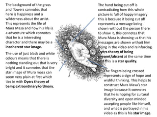The background of the grass
and flowers connotes that
here is happiness and a
wilderness about the artist.
This represents the life of
Mura Masa and how his life is
a adventure which connotes
that he is a interesting
character and there may be a
incoherent star image.
The use of just black and white
colours means that there is
nothing standing out that is very
bright and it connotes that the
star image of Mura masa can
seem very plain at first which
ties in with Dyers theory of
being extraordinary/ordinary.
The fingers being crossed
represents a sign of hope and
wishful thinking. This helps to
construct Mura Masa’s star
image because it connotes
that he is hoping for cultural
diversity and open minded
accepting people like himself,
and what is portrayed in his
video as this is his star image.
The hand being cut off is
contradicting how this whole
picture is full of happy imagery
this is because it being cut off
represents a message being
shown without the person there
to show it, this connotes that
Mura Masa is showing us that his
messages are shown withoit him
being in the video and reinforcing
Dyers theory of being
present/absent at the same time
and this is a star quality.
 
