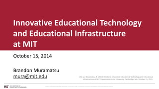 Innovative Educational Technology 
and Educational Infrastructure 
at MIT 
October 15, 2014 
Brandon Muramatsu 
mura@mit.edu Cite as: Muramatsu, B. (2014, October). Innovative Educational Technology and Educational 
Infrastructure at MIT. Presentation to Air University, Cambridge, MA. October 15, 2015. 
Unless otherwise specified this work is licensed under a Creative Commons Attribution 4.0 International License. 
 