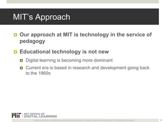 MIT’s Approach 
 Our approach at MIT is technology in the service of 
pedagogy 
 Educational technology is not new 
 Digital learning is becoming more dominant 
 Current era is based in research and development going back 
to the 1960s 
Unless otherwise specified this work is licensed under a Creative Commons Attribution 4.0 International License. 
15 
 