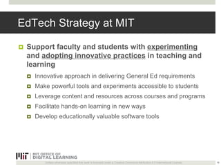 EdTech Strategy at MIT 
 Support faculty and students with experimenting 
and adopting innovative practices in teaching and 
learning 
 Innovative approach in delivering General Ed requirements 
 Make powerful tools and experiments accessible to students 
 Leverage content and resources across courses and programs 
 Facilitate hands-on learning in new ways 
 Develop educationally valuable software tools 
Unless otherwise specified this work is licensed under a Creative Commons Attribution 4.0 International License. 
16 
 