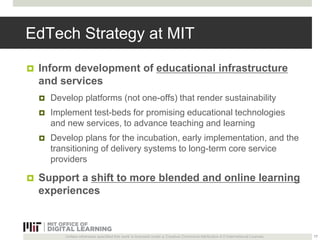 EdTech Strategy at MIT 
 Inform development of educational infrastructure 
and services 
 Develop platforms (not one-offs) that render sustainability 
 Implement test-beds for promising educational technologies 
and new services, to advance teaching and learning 
 Develop plans for the incubation, early implementation, and the 
transitioning of delivery systems to long-term core service 
providers 
 Support a shift to more blended and online learning 
experiences 
Unless otherwise specified this work is licensed under a Creative Commons Attribution 4.0 International License. 
17 
 