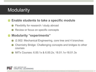Modularity 
 Enable students to take a specific module 
 Flexibility for research / study abroad 
 Review or focus on specific concepts 
 Modularity “experiments” 
 i2.002: Mechanical Engineering, core tree and 4 branches 
 Chemistry Bridge: Challenging concepts and bridges to other 
courses 
 MITx Courses: 6.00.1x & 6.00.2x; 18.01.1x-18.01.3x 
Unless otherwise specified this work is licensed under a Creative Commons Attribution 4.0 International License. 
23 
 