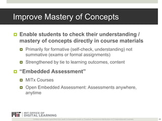 Improve Mastery of Concepts 
 Enable students to check their understanding / 
mastery of concepts directly in course materials 
 Primarily for formative (self-check, understanding) not 
summative (exams or formal assignments) 
 Strengthened by tie to learning outcomes, content 
 “Embedded Assessment” 
 MITx Courses 
 Open Embedded Assessment: Assessments anywhere, 
anytime 
Unless otherwise specified this work is licensed under a Creative Commons Attribution 4.0 International License. 
26 
 