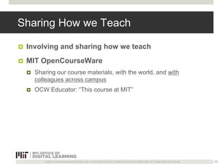 Sharing How we Teach 
 Involving and sharing how we teach 
 MIT OpenCourseWare 
 Sharing our course materials, with the world, and with 
colleagues across campus 
 OCW Educator: “This course at MIT” 
Unless otherwise specified this work is licensed under a Creative Commons Attribution 4.0 International License. 
32 
 