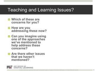 Teaching and Learning Issues? 
 Which of these are 
concerns for you? 
 How are you 
addressing these now? 
 Can you imagine using 
one of the approaches 
we’ve mentioned to 
help address these 
concerns? 
 Are there other issues 
that we haven’t 
mentioned? 
Unless otherwise specified this work is licensed under a Creative Commons Attribution 4.0 International License. 
35 
 