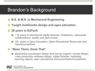 Brandon’s Background 
 B.S. & M.S. in Mechanical Engineering 
 Taught multimedia design and open education 
 20 years in EdTech 
 ~10 years in educational digital libraries: Collections, nationwide 
collaborations, quality and peer review 
 10+ years in Open Education: Open Educational Resources and 
OpenCourseWare 
 “Been There, Done That” 
 Multimedia courseware design and course support, course design, 
video production software design, digital libraries, metadata, 
learning objects, open educational resources/OpenCourseWare, 
… 
Unless otherwise specified this work is licensed under a Creative Commons Attribution 4.0 International License. 
8 
 