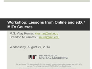 Workshop: Lessons from Online and edX / 
MITx Courses 
M.S. Vijay Kumar, vkumar@mit.edu 
Brandon Muramatsu, mura@mit.edu 
Wednesday, August 27, 2014 
Cite as: Kumar, V. & Muramatsu, B. (2014c, August). Lessons from online courses and edX / MITx 
courses. Workshop presented at KFUPM. Dhahran, Saudi Arabia. 
Unless otherwise specified this work is licensed under a Creative Commons Attribution 4.0 International License. 1 
 