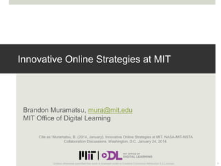 Innovative Online Strategies at MIT

Brandon Muramatsu, mura@mit.edu
MIT Office of Digital Learning
Cite as: Muramatsu, B. (2014, January). Innovative Online Strategies at MIT. NASA-MIT-NSTA
Collaboration Discussions. Washington, D.C. January 24, 2014.

Unless otherwise specified this work is licensed under a Creative Commons Attribution 3.0 License.

1

 