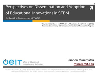 Perspectives on Dissemination and Adoption of Educational Innovations in STEM by Brandon Muramatsu, MIT OEIT This presentation based on: McMartin, F., Muramatsu, B. and Tront, J.G. (2010). Report on Disseminating CCLI Educational Innovations. Manuscript in Progress. Brandon Muramatsu mura@mit.edu 1 Citation: Muramatsu, B., (2011). Perspectives for Dissemination and Adoption of Educational Innovations in STEM. August 30, 2011. Unless otherwise specified, this work is licensed under a Creative Commons Attribution 3.0 United States License. 