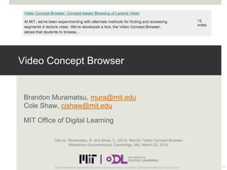 Video Concept Browser
Brandon Muramatsu, mura@mit.edu
Cole Shaw, cjshaw@mit.edu
MIT Office of Digital Learning
1Unless otherwise specified this work is licensed under a Creative Commons Attribution 3.0 License.
Cite as: Muramatsu, B. and Shaw, C. (2014, March). Video Concept Browser.
Matterhorn Unconference. Cambridge, MA. March 20, 2014.
 