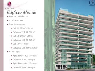 Edifício Monile
 Total de Unidades: 52
 Nº de Suítes: 04
 Área Apartamento:
     Col. 01: 273m² - 302 m²
     Cobertura Col. 01: 609 m²
     Col. 02: 245m² - 260 m²
     Cobertura Col. 02: 525 m²
     Col. 03/04: 187 m²
     Cobertura Col. 03/04: 393 m²
 Nº de Vagas:
     Apto. Tipo 01/02: 04 vagas
     Cobertura 01/02: 05 vagas
     Apto. Tipo 03/04: 03 vagas
     Cobertura 03/04: 04 vagas
 