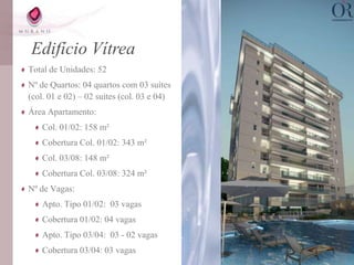 Edifício Vítrea
Total de Unidades: 52
Nº de Quartos: 04 quartos com 03 suítes
(col. 01 e 02) – 02 suítes (col. 03 e 04)
Área Apartamento:
    Col. 01/02: 158 m²
    Cobertura Col. 01/02: 343 m²
    Col. 03/08: 148 m²
    Cobertura Col. 03/08: 324 m²
Nº de Vagas:
    Apto. Tipo 01/02: 03 vagas
    Cobertura 01/02: 04 vagas
    Apto. Tipo 03/04: 03 - 02 vagas
    Cobertura 03/04: 03 vagas
 