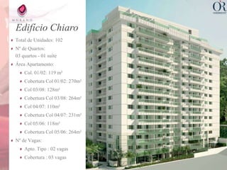 Edifício Chiaro
Total de Unidades: 102
Nº de Quartos:
03 quartos - 01 suíte
Área Apartamento:
    Col. 01/02: 119 m²
    Cobertura Col 01/02: 270m²
    Col 03/08: 128m²
    Cobertura Col 03/08: 264m²
    Col 04/07: 110m²
    Cobertura Col 04/07: 231m²
    Col 05/06: 118m²
    Cobertura Col 05/06: 264m²
Nº de Vagas:
    Apto. Tipo : 02 vagas
    Cobertura : 03 vagas
 