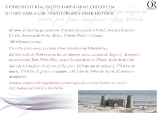 65 anos de história presente em 35 países da América do Sul, América Central e
Caribe, América do Norte, África, Oriente Médio e Europa.
100 mil funcionários.
Uma das cinco maiores construtoras mundiais de hidrelétricas.
Edifício-sede da Petrobras no Rio de Janeiro, usina nuclear de Angra 1, Aeroporto
Internacional Tom Jobim (Rio), metrô de superfície em Miami, Torre do Rio Sul.
Mais de 6,8 milhões de m² em edificações, 10,5 mil km de rodovias, 279,8 km de
túneis, 178,6 km de pontes e viadutos, 146,5 km de linhas de metrô, 82 portos e
aeroportos.
A maior empresa de engenharia e construção da América Latina e a maior
exportadora de serviços brasileira.
 