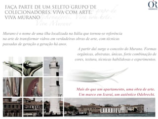 Murano é o nome de uma ilha localizada na Itália que tornou-se referência
na arte de transformar vidros em verdadeiras obras de arte, com técnicas
passadas de geração a geração há anos.
                                              A partir daí surge o conceito do Murano. Formas
                                              orgânicas, abstratas, únicas, forte combinação de
                                            cores, textura, técnicas habilidosas e experimentos.




                                             Mais do que um apartamento, uma obra de arte.
                                              Um marco em Icaraí, um autêntico Odebrecht.
 