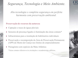 Segurança, Tecnologia e Meio Ambiente.

    Alta tecnologia e completa segurança em perfeita
          harmonia com preservação ambiental.


Preservação de recursos da natureza
  Captação e reuso de águas pluviais
  Sensores de presença ligados à iluminação das áreas comuns*
  Infraestrutura para a instalação de hidrômetros individuais
  Preservação e recomposição da Área de Preservação Permanente
  (APP) do Morro do Caniço nos limites do empreendimento
  Paisagismo com espécies da Mata Atlântica
  *Áreas comuns referem-se às circulações e escadarias dos edifícios.
 