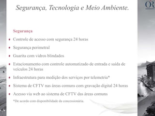 Segurança, Tecnologia e Meio Ambiente.


Segurança
Controle de acesso com segurança 24 horas
Segurança perimetral
Guarita com vidros blindados
Estacionamento com controle automatizado de entrada e saída de
veículos 24 horas
Infraestrutura para medição dos serviços por telemetria*
Sistema de CFTV nas áreas comuns com gravação digital 24 horas
Acesso via web ao sistema de CFTV das áreas comuns
*De acordo com disponibilidade da concessionária.
 