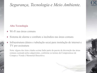 Segurança, Tecnologia e Meio Ambiente.



Alta Tecnologia

Wi-Fi nas áreas comuns

Sistema de alarme e combate a incêndios nas áreas comuns

Infraestrutura (dutos e tubulação seca) para instalação de internet e
TV por assinatura
Nota: alguns dos itens citados acima farão parte do pacote de decoração das áreas
comuns custeado pelos adquirentes, conforme os termos de Compromisso de
Compra e Venda e Memorial Descritivo.
 