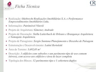 Ficha Técnica

Realização: Odebrecht Realizações Imobiliárias S.A. e Performance
Empreendimentos Imobiliários Ltda.
Informações: Patrimóvel Niterói
Projeto de Arquitetura: Gimenez Andrade
Projeto de Decoração: Stella Lutterbach de Orleans e Brangança Arquitetura
e Yamagata Arquitetura
Projeto de Paisagismo: Sergio Santana Planejamento e Desenho de Paisagem
Estruturação e Desenvolvimento: Latini Bertoletti
Área do Terreno: 5.692,05 m²
Descrição: 3 edifícios com subsolos e um pavimento-tipo de uso comum
(térreo), com acesso aos edifícios e área de lazer completa
Tipologia dos Blocos: 12 pavimentos tipo e 1 cobertura duplex
 