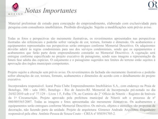 Notas Importantes
Material preliminar de estudo para concepção do empreendimento, elaborado com exclusividade para
pesquisa com consultores imobiliários. Proibido divulgação. Sujeito a modificações sem prévio aviso.


Todas as fotos e perspectivas são meramente ilustrativas, os revestimentos apresentados nas perspectivas
ilustradas são referenciais e poderão sofrer variação de cor, textura, formato e dimensão. Os acabamentos e
equipamentos representados nas perspectivas serão entregues conforme Memorial Descritivo. Os adquirentes
deverão aderir às regras condominiais para uso dos serviços condominiais, sendo que os equipamentos e
acabamentos que farão parte deste empreendimento constarão no Memorial Descritivo. A vegetação será
entregue conforme especificado no projeto executivo de paisagismo, sendo suas imagens a representação da
futura fase adulta das espécies. O calçamento e o paisagismo sugeridos nos limites do terreno estão sujeitos à
aprovação dos órgãos municipais competentes.

Projeto sujeito a alteração sem prévio aviso. Os revestimentos da fachada são meramente ilustrativos e poderão
sofrer alterações de cor, textura, formato, acabamentos e dimensões de acordo com o detalhamento do projeto
executivo.
Incorporadora responsável: Icaraí Praia Clube Empreendimentos Imobiliários S.A., com endereço na Praia de
Botafogo, 300 - sala 1001, Botafogo - Rio de Janeiro-RJ. Memorial de Incorporação pré-notado no dia
24/02/2010 sob o nº 77.129 – Livro 1 F, Folha 178, no Cartório do 2° Ofício de Niterói – Registro de Imóveis
da 1a Circunscrição. Projeto aprovado pela prefeitura municipal de Niterói sob o processo de nº
080/005565/2007. Todas as imagens e fotos apresentadas são meramente ilustrativas. Os acabamentos e
equipamentos serão entregues conforme Memorial Descritivo. Os móveis, objetos e utensílios são propostas da
decoração, não fazendo parte da unidade. Projeto de arquitetura: Gimenez Andrade Arquitetos. Engenheiro
responsável pela obra: Antônio Pessoa de Souza Couto – CREA nº 050391705-2.
 