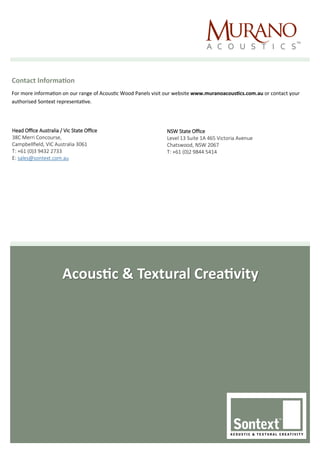 Acoustic & Textural Creativity
Contact Information
For more information on our range of Acoustic Wood Panels visit our website www.muranoacoustics.com.au or contact your
authorised Sontext representative.
Head Office Australia / Vic State Office
38C Merri Concourse,
Campbellfield, VIC Australia 3061
T: +61 (0)3 9432 2733
E: sales@sontext.com.au
NSW State Office
Level 13 Suite 1A 465 Victoria Avenue
Chatswood, NSW 2067
T: +61 (0)2 9844 5414
 