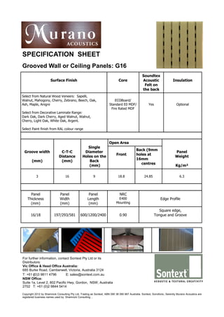 SPECIFICATION SHEET
Grooved Wall or Ceiling Panels: G16
                                                                                                 Soundtex
                      Surface Finish                                          Core               Acoustic                 Insulation
                                                                                                  Felt on
                                                                                                 the back
Select from Natural Wood Veneers: Sapelli,
Walnut, Mahogony, Cherry, Zebrano, Beech, Oak,                            ECOBoard/
Ash, Maple, Anigre                                                    Standard E0 MDF/                Yes                    Optional
                                                                       Fire Rated MDF
Select from Decorative Laminate Range:
Dark Oak, Dark Cherry, Aged Walnut, Walnut,
Cherry, Light Oak, White Oak, Argent.

Select Paint finish from RAL colour range



                                                                      Open Area
                                                   Single
                                                                                            Back (9mm
 Groove width                 C-T-C              Diameter                                                                   Panel
                                                                            Front           holes at
                             Distance           Holes on the                                                                Weight
                                                                                            16mm
       (mm)                   (mm)                  Back
                                                                                               centres
                                                   (mm)                                                                     Kg/m²

           3                      16                     9                   18.8                  24.85                        6.3




      Panel                   Panel                   Panel                    NRC
    Thickness                 Width                  Length                  E400                               Edge Profile
      (mm)                    (mm)                    (mm)                  Mounting

                                                                                                               Square edge,
      16/18              197/293/581           600/1200/2400                   0.90                         Tongue and Groove




For further information, contact Sontext Pty Ltd or its
Distributors:
Vic Office & Head Office Australia:
685 Burke Road, Camberwell, Victoria, Australia 3124
T: +61 (0)3 9811 4796         E: sales@sontext.com.au
NSW Office:
Suite 1a, Level 2, 802 Pacific Hwy, Gordon, NSW, Australia
2702 T: +61 (0)2 9844 5414

Copyright 2012 by Shamrock Consulting Pty Ltd, Trading as Sontext, ABN 090 38 090 867 Australia. Sontext, Sonofonic, Serenity Murano Acoustics are
registered business names used by Shamrock Consulting. ,
 