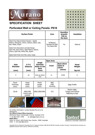 SPECIFICATION SHEET
Perforated Wall or Ceiling Panels: P616
                                                                                                 Soundtex
                      Surface Finish                                          Core               Acoustic                 Insulation
                                                                                                  Felt on
                                                                                                 the back
Select from Natural Wood Veneers: Sapelli,
Walnut, Mahogony, Cherry, Zebrano, Beech, Oak,                            ECOBoard/
Ash, Maple, Anigre                                                    Standard E0 MDF/                Yes                    Optional
                                                                       Fire Rated MDF
Select from Decorative Laminate Range:
Dark Oak, Dark Cherry, Aged Walnut, Walnut,
Cherry, Light Oak, White Oak, Argent.

Select Paint finish from RAL colour range



                                                                      Open Area
                                                   Single
                                                                                            Back (9mm
      Hole                    C-T-C              Diameter                                                                   Panel
                                                                            Front           holes at
    Diameter                 Distance           Holes on the                                                                Weight
                                                                                            16mm
                                                    Back
                                                                                               centres
       (mm)                     (mm)               (mm)                                                                     Kg/m2

           3                      16             9mm at 16mm                   11                  24.85                         9
                                                    CTC



      Panel                   Panel                   Panel                    NRC
    Thickness                 Width                  Length                  E400                               Edge Profile
      (mm)                    (mm)                    (mm)                  Mounting

                                                                                                               Square edge,
      16/18                 600/1200           600/1200/2400                   0.9                          Tongue and Groove
                          Custom sizes                                                                       Matching to face
                            available




For further information, contact Sontext Pty Ltd or its
Distributors:
Vic Office & Head Office Australia:
685 Burke Road, Camberwell, Victoria, Australia 3124
T: +61 (0)3 9811 4796         E: sales@sontext.com.au
NSW Office:
Suite 1a, Level 2, 802 Pacific Hwy, Gordon, NSW, Australia
2702 T: +61 (0)2 9844 5414

Copyright 2012 by Shamrock Consulting Pty Ltd, Trading as Sontext, ABN 090 38 090 867 Australia. Sontext, Sonofonic, Serenity Murano Acoustics are
registered business names used by Shamrock Consulting. ,
 