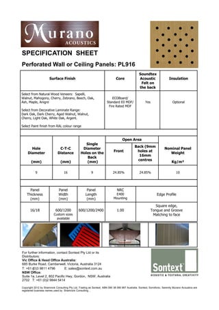SPECIFICATION SHEET
Perforated Wall or Ceiling Panels: PL916
                                                                                                 Soundtex
                      Surface Finish                                          Core               Acoustic                 Insulation
                                                                                                  Felt on
                                                                                                 the back
Select from Natural Wood Veneers: Sapelli,
Walnut, Mahogony, Cherry, Zebrano, Beech, Oak,                            ECOBoard/
Ash, Maple, Anigre                                                    Standard E0 MDF/                Yes                    Optional
                                                                       Fire Rated MDF
Select from Decorative Laminate Range:
Dark Oak, Dark Cherry, Aged Walnut, Walnut,
Cherry, Light Oak, White Oak, Argent.

Select Paint finish from RAL colour range



                                                                                   Open Area
                                                   Single
                                                                                             Back (9mm
      Hole                    C-T-C              Diameter                                                             Nominal Panel
                                                                            Front             holes at
    Diameter                 Distance           Holes on the                                                            Weight
                                                                                                16mm
                                                    Back
                                                                                               centres
       (mm)                     (mm)               (mm)                                                                     Kg/m²

           9                      16                     9                 24.85%                24.85%                         10




      Panel                   Panel                   Panel                    NRC
    Thickness                 Width                  Length                  E400                               Edge Profile
      (mm)                    (mm)                    (mm)                  Mounting

                                                                                                               Square edge,
      16/18                 600/1200           600/1200/2400                   1.00                         Tongue and Groove
                          Custom sizes                                                                       Matching to face
                            available




For further information, contact Sontext Pty Ltd or its
Distributors:
Vic Office & Head Office Australia:
685 Burke Road, Camberwell, Victoria, Australia 3124
T: +61 (0)3 9811 4796         E: sales@sontext.com.au
NSW Office:
Suite 1a, Level 2, 802 Pacific Hwy, Gordon, NSW, Australia
2702 T: +61 (0)2 9844 5414

Copyright 2012 by Shamrock Consulting Pty Ltd, Trading as Sontext, ABN 090 38 090 867 Australia. Sontext, Sonofonic, Serenity Murano Acoustics are
registered business names used by Shamrock Consulting. ,
 