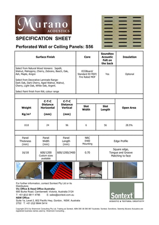 SPECIFICATION SHEET
Perforated Wall or Ceiling Panels: S56
                                                                                                 Soundtex
                      Surface Finish                                          Core               Acoustic                 Insulation
                                                                                                  Felt on
                                                                                                 the back
Select from Natural Wood Veneers: Sapelli,
Walnut, Mahogony, Cherry, Zebrano, Beech, Oak,                            ECOBoard/
Ash, Maple, Anigre                                                    Standard E0 MDF/                Yes                    Optional
                                                                       Fire Rated MDF
Select from Decorative Laminate Range:
Dark Oak, Dark Cherry, Aged Walnut, Walnut,
Cherry, Light Oak, White Oak, Argent.

Select Paint finish from RAL colour range



                              C-T-C                 C-T-C
                             Distance              Distance
                                                                             Slot                 Slot
      Weight                Horizontal             Vertical                                                              Open Area
                                                                            Width                Length
      Kg/m²                     (mm)                  (mm)



         10.8                     24                     96                    6                     56                      28.5%




      Panel                   Panel                   Panel                    NRC
    Thickness                 Width                  Length                  E400                               Edge Profile
      (mm)                    (mm)                    (mm)                  Mounting

                                                                                                               Square edge,
      16/18                 600/1200           600/1200/2400                   0.70                         Tongue and Groove
                          Custom sizes                                                                       Matching to face
                            available




For further information, contact Sontext Pty Ltd or its
Distributors:
Vic Office & Head Office Australia:
685 Burke Road, Camberwell, Victoria, Australia 3124
T: +61 (0)3 9811 4796         E: sales@sontext.com.au
NSW Office:
Suite 1a, Level 2, 802 Pacific Hwy, Gordon, NSW, Australia
2702 T: +61 (0)2 9844 5414

Copyright 2012 by Shamrock Consulting Pty Ltd, Trading as Sontext, ABN 090 38 090 867 Australia. Sontext, Sonofonic, Serenity Murano Acoustics are
registered business names used by Shamrock Consulting. ,
 