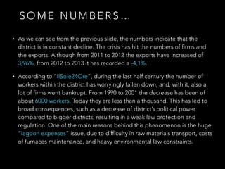 • As we can see from the previous slide, the numbers indicate that the
district is in constant decline. The crisis has hit the numbers of firms and
the exports. Although from 2011 to 2012 the exports have increased of
3,96%, from 2012 to 2013 it has recorded a -4,1%.
• According to “IlSole24Ore”, during the last half century the number of
workers within the district has worryingly fallen down, and, with it, also a
lot of firms went bankrupt. From 1990 to 2001 the decrease has been of
about 6000 workers. Today they are less than a thousand. This has led to
broad consequences, such as a decrease of district’s political power
compared to bigger districts, resulting in a weak law protection and
regulation. One of the main reasons behind this phenomenon is the huge
“lagoon expenses” issue, due to difficulty in raw materials transport, costs
of furnaces maintenance, and heavy environmental law constraints.
S O M E N U M B E R S …
 