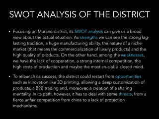 SWOT ANALYSIS OF THE DISTRICT
• Focusing on Murano district, its SWOT analysis can give us a broad
view about the actual situation. As strengths we can see the strong lag-
lasting tradition, a huge manufacturing ability, the nature of a niche
market (that means the commercialization of luxury products) and the
high quality of products. On the other hand, among the weaknesses,
we have the lack of cooperation, a strong internal competition, the
high costs of production and maybe the most crucial: a closed mind.
• To relaunch its success, the district could restart from opportunities
such as innovation like 3D printing, allowing a deep customization of
products, a B2B trading and, moreover, a creation of a sharing
mentality. In its path, however, it has to deal with some threats, from a
fierce unfair competition from china to a lack of protection
mechanisms.
 
