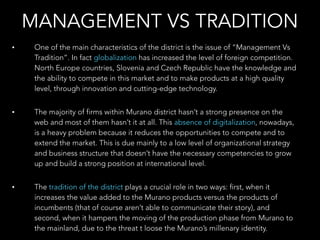 MANAGEMENT VS TRADITION
• One of the main characteristics of the district is the issue of “Management Vs
Tradition”. In fact globalization has increased the level of foreign competition.
North Europe countries, Slovenia and Czech Republic have the knowledge and
the ability to compete in this market and to make products at a high quality
level, through innovation and cutting-edge technology.
• The majority of firms within Murano district hasn’t a strong presence on the
web and most of them hasn’t it at all. This absence of digitalization, nowadays,
is a heavy problem because it reduces the opportunities to compete and to
extend the market. This is due mainly to a low level of organizational strategy
and business structure that doesn’t have the necessary competencies to grow
up and build a strong position at international level.
• The tradition of the district plays a crucial role in two ways: first, when it
increases the value added to the Murano products versus the products of
incumbents (that of course aren’t able to communicate their story), and
second, when it hampers the moving of the production phase from Murano to
the mainland, due to the threat t loose the Murano’s millenary identity.
 