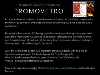 T R Y I N G T O S O LV E T H E P R O B L E M
In order to face and relieve the weaknesses and threats of the district, in particular
the lack of cooperation and protection from counterfeiting, it has been created a
consortium.
Founded in Murano, in 1985 by a group of craftsmen producing artistic glasswork,
Consorzio Promovetro has worked to conserve, safeguard and defend Murano’s
one thousand years old art, and at the same time to promote, develop and assist
this important cultural heritage in the world.
Over the years it has become an important associative body, with two major
representative groups in the field of glass, the “Confartigianato
Venezia” (craftsmen professional association) and the “Confindustria
Venezia” (industrial professional association).
It currently represents roughly 50 artisans and industrial enterprises on the island of
Murano.
P R O M O V E T R O
 
