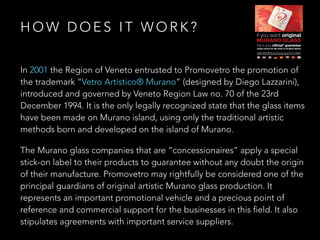 In 2001 the Region of Veneto entrusted to Promovetro the promotion of
the trademark “Vetro Artistico® Murano” (designed by Diego Lazzarini),
introduced and governed by Veneto Region Law no. 70 of the 23rd
December 1994. It is the only legally recognized state that the glass items
have been made on Murano island, using only the traditional artistic
methods born and developed on the island of Murano.
The Murano glass companies that are “concessionaires” apply a special
stick-on label to their products to guarantee without any doubt the origin
of their manufacture. Promovetro may rightfully be considered one of the
principal guardians of original artistic Murano glass production. It
represents an important promotional vehicle and a precious point of
reference and commercial support for the businesses in this field. It also
stipulates agreements with important service suppliers.
H O W D O E S I T W O R K ?
 