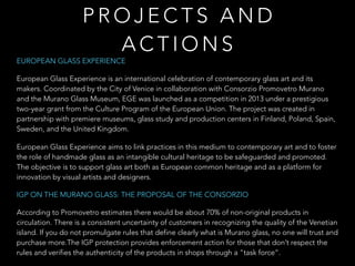 EUROPEAN GLASS EXPERIENCE
European Glass Experience is an international celebration of contemporary glass art and its
makers. Coordinated by the City of Venice in collaboration with Consorzio Promovetro Murano
and the Murano Glass Museum, EGE was launched as a competition in 2013 under a prestigious
two-year grant from the Culture Program of the European Union. The project was created in
partnership with premiere museums, glass study and production centers in Finland, Poland, Spain,
Sweden, and the United Kingdom.
European Glass Experience aims to link practices in this medium to contemporary art and to foster
the role of handmade glass as an intangible cultural heritage to be safeguarded and promoted.
The objective is to support glass art both as European common heritage and as a platform for
innovation by visual artists and designers.
IGP ON THE MURANO GLASS: THE PROPOSAL OF THE CONSORZIO
According to Promovetro estimates there would be about 70% of non-original products in
circulation. There is a consistent uncertainty of customers in recognizing the quality of the Venetian
island. If you do not promulgate rules that define clearly what is Murano glass, no one will trust and
purchase more.The IGP protection provides enforcement action for those that don’t respect the
rules and verifies the authenticity of the products in shops through a "task force”.
P R O J E C T S A N D
A C T I O N S
 