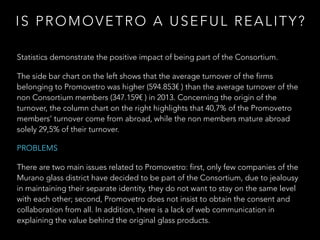 Statistics demonstrate the positive impact of being part of the Consortium.
The side bar chart on the left shows that the average turnover of the firms
belonging to Promovetro was higher (594.853€ ) than the average turnover of the
non Consortium members (347.159€ ) in 2013. Concerning the origin of the
turnover, the column chart on the right highlights that 40,7% of the Promovetro
members’ turnover come from abroad, while the non members mature abroad
solely 29,5% of their turnover.
PROBLEMS
There are two main issues related to Promovetro: first, only few companies of the
Murano glass district have decided to be part of the Consortium, due to jealousy
in maintaining their separate identity, they do not want to stay on the same level
with each other; second, Promovetro does not insist to obtain the consent and
collaboration from all. In addition, there is a lack of web communication in
explaining the value behind the original glass products.
IS PROMOVETRO A USEFUL REALITY?
 