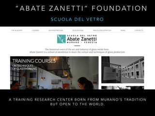 “ A B AT E Z A N E T T I ” F O U N D AT I O N
A T R A I N I N G R E S E A R C H C E N T E R B O R N F R O M M U R A N O ’ S T R A D I T I O N
B U T O P E N T O T H E W O R L D .
S C U O L A D E L V E T R O
 