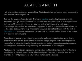 Heir to an ancient institution glassmaking, Abate Zanetti is the meeting point between the
past and the future of glass art.
Two are the souls of Abate Zanetti. The first is training, inspired by his roots and it is
expressed through the implementation, coordination and promotion of learning activities
that are highly innovative. These are courses on the techniques and methods of
processing traditional art and contemporary glass, as well as on general issues related to
technology, design, marketing. The second soul, in a logic of continuity with the first, is
the production, a natural progression to open new opportunities in a market environment
that requires new solutions.
Abate Zanetti is now, in fact, also the center of excellence in production, research and
experimentation on the issues of the artistic and design of glass and is able to produce
works of art in glass starting also from the customer project (with subsequent processing
the design and prototype) or by following the instructions of the designer.
Abate Zanetti Foundation represents an important reality in the glass industry. Thanks to
its different activities it supports the diffusion of glass culture and manufacture, and it
might be the right place where future glass makers can be trained.
A B AT E Z A N E T T I
 