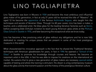 Lino Tagliapietra was born in Murano in 1934 and become the most ambitious and influential
glass maker of his generation, in fact at only 21 years old he received the title of “Maestro”. At
aged 12 he become the apprentice of the famous Archimede Seguso, who taught him the
techniques and secrets of Venetian Glass. Through his 60 year career, Lino has been a maker, a
teacher, and a celebrated artist. He blew glass for the leading Venetian factories such as Venini,
before accepting Dale Chihuly’s invitation to teach young American glass artists at the Pilchuck
Glass School in Seattle in 1976, and later becoming the exceptional artist we know today.
Lino has become a free practicing artist of glass without any obligations and he is now fully
dedicated to creating his unique pieces that are present in some of the most prestigious
museums in the world.
What characterized his innovative approach is the fact that he shared the Traditional Venetian
techniques with American glassblowers for years, in fact in 1996 he opened a “School of the
Glass” in Seattle to promote his knowledge through courses and lessons. He become an
important artist in the USA, in fact he was able to impose his creations on the international art
market. He sustains that to grow a new generation of glass makers are necessary opened atelier
capable of testing and where the training is stimulant. His dream is a big contemporary museum
about the glass activity that transmit passion and the history of the prestigious Venetian culture
L I N O TA G L I A P I E T R A
 