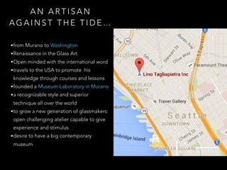 A N A R T I S A N
A G A I N S T T H E T I D E …
•from Murano to Washington
•Renaissance in the Glass Art
•Open minded with the international word
•travels to the USA to promote his
knowledge through courses and lessons
•founded a Museum-Laboratory in Murano
•a recognizable style and superior
technique all over the world
•to grow a new generation of glassmakers:
open challenging atelier capable to give
experience and stimulus
•desire to have a big contemporary
museum
 