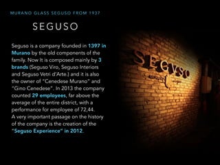 S E G U S O
M U R A N O G L A S S S E G U S O F R O M 1 9 3 7
Seguso is a company founded in 1397 in
Murano by the old components of the
family. Now It is composed mainly by 3
brands (Seguso Viro, Seguso Interiors
and Seguso Vetri d’Arte.) and it is also
the owner of “Cenedese Murano” and
“Gino Cenedese”. In 2013 the company
counted 29 employees, far above the
average of the entire district, with a
performance for employee of 72,44.
A very important passage on the history
of the company is the creation of the
“Seguso Experience” in 2012.
 