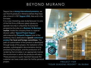 B E Y O N D M U R A N O
P R O J E C T F O R
“ F O U R S E A S O N S R E S O R T ” I N D U B A I
Seguso has a strong international presence, we
can find it’s products in America (where they have
also a branch in NY: Seguso USA), Asia and in the
Emirates.
It is a very interesting case study because it is one
of the first firms of Murano glass industry to
operate not only in a Business To Consumer
perspective but also on a Business To Business
market. Inside the company there is a special
division called “Special Project Seguso”,
administered by Pierpaolo Seguso (one of the
brothers), that is dedicated to spacial customized
product for local and foreign committees. The
path of customization of the product is developed
through study of the project, the realization of the
samples, a photographic documentation during
processing the project, and the production of a
rendering that simulates in an appropriate manner
the environment in which the products will adorn.
These procedure is quite important because the
customer can have a real vision for his/her personal
project.
 
