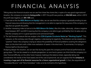 Talking about the financial situation we can see from these few charts that, in spite of a very good organizational
situation, the company is constantly losing proﬁts: in 2011 the profit was positive, at 256.540 euro, while in 2013
the profit was negative, at -381.108 euro.
1. If we look at the the ROE (Returns on Equity) index, we can see that the company is gradually eroding its own
financial resources and showing that the management is not able to organize the resources of the company in a
way that can growth the profits.
2. Another interesting index to look at is the ROS (Return On Sales). Also this index, obviously , shows a negative
trend between 2011 and 2013 meaning that the company is not able to gain profitability from its sales and, so,
that the company isn’t in a good operative and commercial health.
3. The last financial measure that we analyze is the CCN (Capitale Circolante Netto) or “Working Capital”. This
measure, on the contrary, even though negative, is decreasing its negativity. This situation can be viewed as a
“positive” factor: the company is trying to reduce the possibility of financial problems covering the obligations
taken on the short term with a little more realization of assets in the short term. To summarize, It is trying to
finance itself on the short term.
Analyzing deeper the situation, we can see that during the years the company and its financial performance are
going down. This can be viewed on a double perspective: on one hand a person can think that the company is in
clear financial difficulty; on the other hand, however, looking at the balance sheet, especially taking into
consideration the trends of the fixed assets and of the cost of personnel, we can suppose that the company is
investing a huge part of its ﬁnancial resources for a future organizational growth. In fact, the acquisitions of
“Cenedese Murano” and “Gino Cenedese” make us to be inclined to this hypothesis.
F I N A N C I A L A N A LY S I S
 